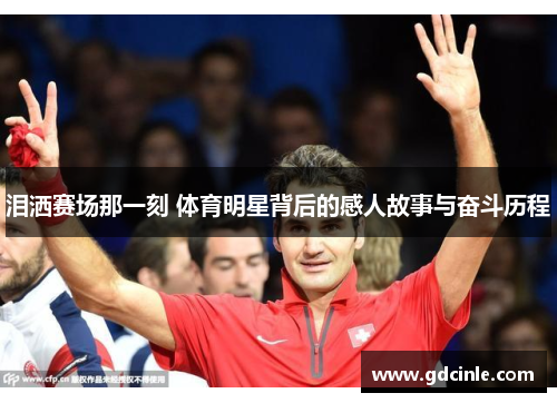 泪洒赛场那一刻 体育明星背后的感人故事与奋斗历程