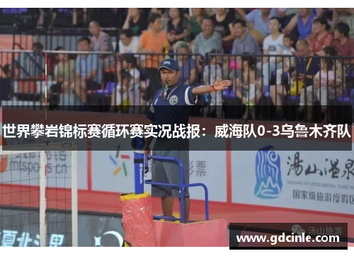 世界攀岩锦标赛循环赛实况战报：威海队0-3乌鲁木齐队